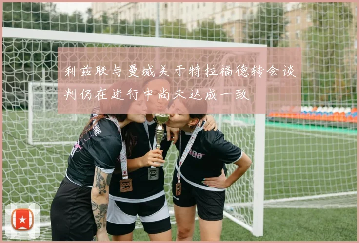 利兹联与曼城关于特拉福德转会谈判仍在进行中尚未达成一致
